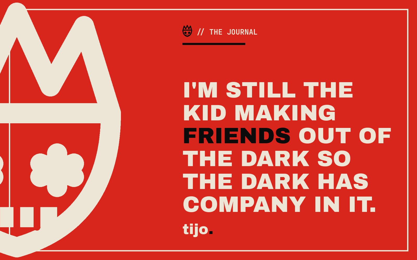I'm still the kid making friends out of the dark so the dark has company in it.